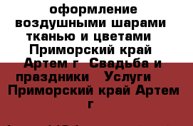 оформление воздушными шарами, тканью и цветами - Приморский край, Артем г. Свадьба и праздники » Услуги   . Приморский край,Артем г.